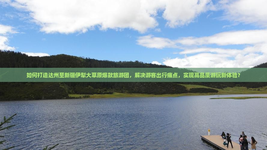 如何打造达州至新疆伊犁大草原爆款旅游团，解决游客出行痛点，实现高品质游玩新体验？