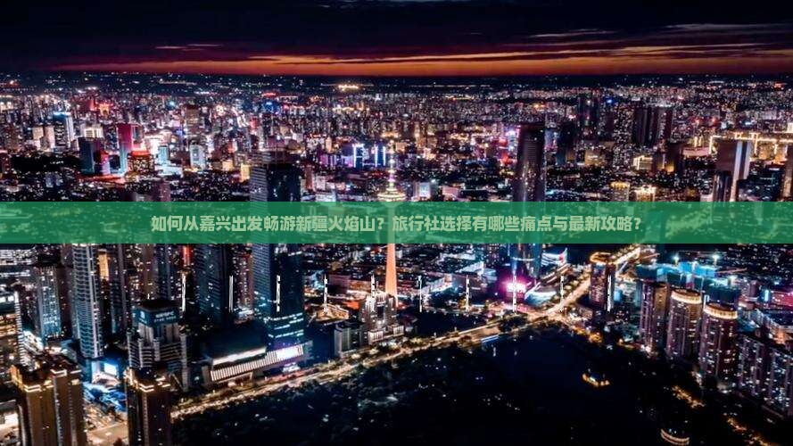 如何从嘉兴出发畅游新疆火焰山？旅行社选择有哪些痛点与最新攻略？