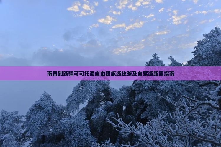 南昌到新疆可可托海自由团旅游攻略及自驾游距离指南