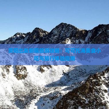 贵阳出发新疆旅游攻略：可可托海美食小吃与旅行体验指南