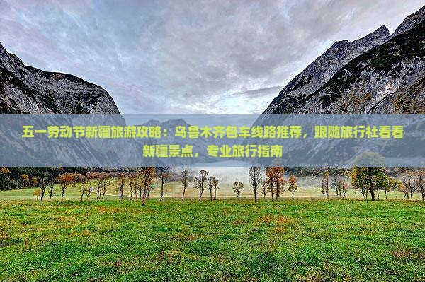 五一劳动节新疆旅游攻略：乌鲁木齐包车线路推荐，跟随旅行社看看新疆景点，专业旅行指南