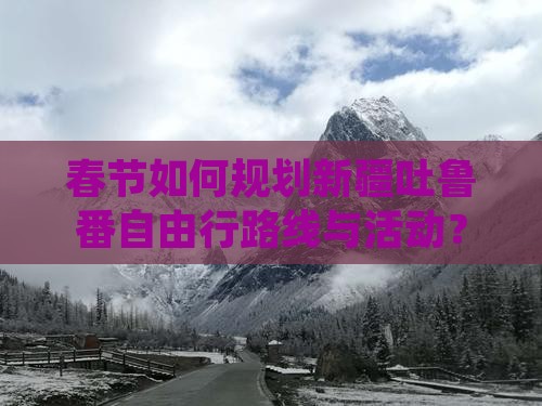 春节如何规划新疆吐鲁番自由行路线与活动？
