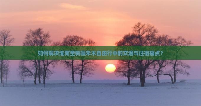 如何解决淮南至新疆禾木自由行中的交通与住宿痛点？