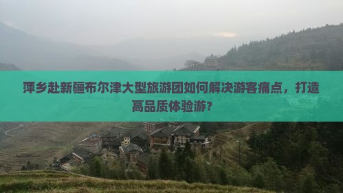 萍乡赴新疆布尔津大型旅游团如何解决游客痛点，打造高品质体验游？
