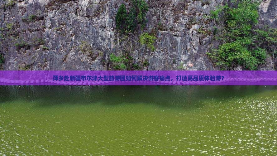 萍乡赴新疆布尔津大型旅游团如何解决游客痛点，打造高品质体验游？