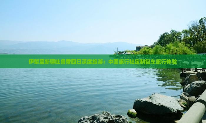 伊犁至新疆吐鲁番四日深度旅游：中国旅行社定制包车旅行体验