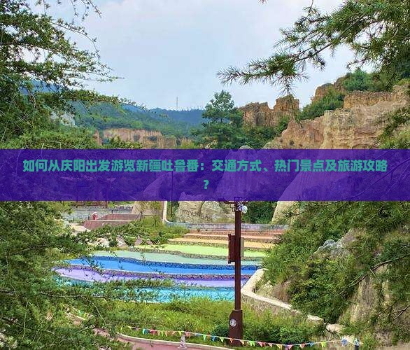 如何从庆阳出发游览新疆吐鲁番：交通方式、热门景点及旅游攻略？