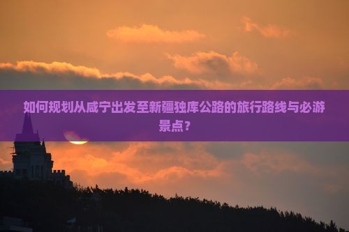 如何规划从咸宁出发至新疆独库公路的旅行路线与必游景点? 如何规划从咸宁出发至新疆独库公路的旅行路线与必游景点?