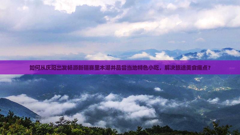 如何从庆阳出发畅游新疆赛里木湖并品尝当地特色小吃，解决旅途美食痛点？