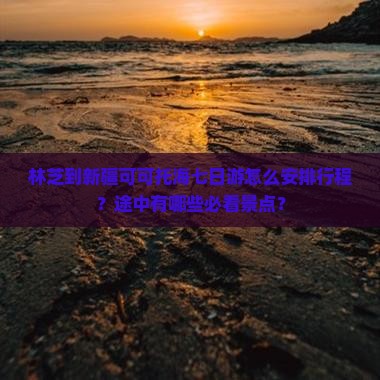 林芝到新疆可可托海七日游怎么安排行程？途中有哪些必看景点？