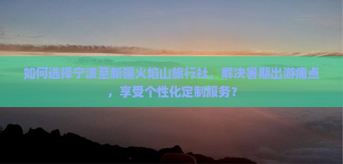如何选择宁波至新疆火焰山旅行社，解决暑期出游痛点，享受个性化定制服务？