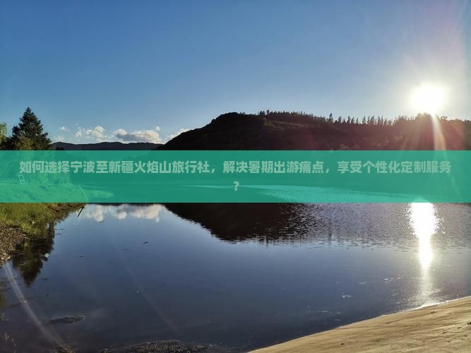 如何选择宁波至新疆火焰山旅行社，解决暑期出游痛点，享受个性化定制服务？