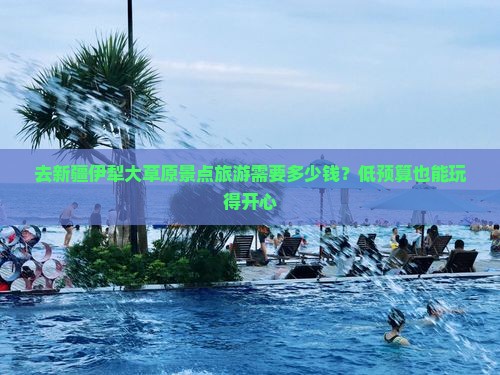 去新疆伊犁大草原景点旅游需要多少钱？低预算也能玩得开心