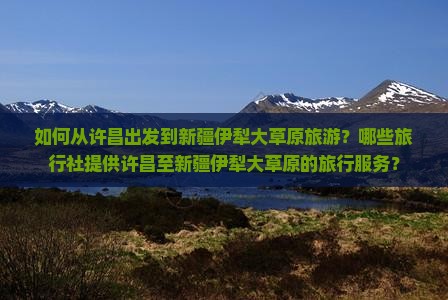 如何从许昌出发到新疆伊犁大草原旅游？哪些旅行社提供许昌至新疆伊犁大草原的旅行服务？