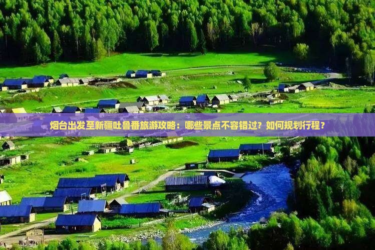 烟台出发至新疆吐鲁番旅游攻略：哪些景点不容错过？如何规划行程？