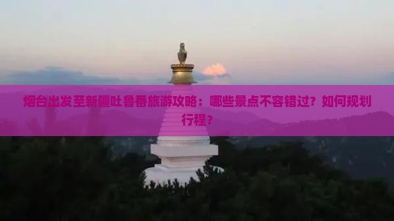 烟台出发至新疆吐鲁番旅游攻略：哪些景点不容错过？如何规划行程？