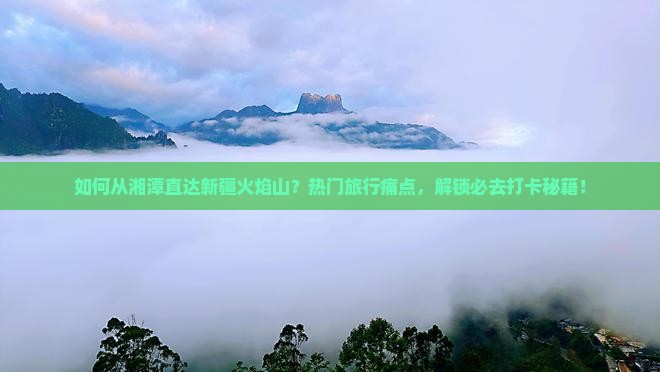 如何从湘潭直达新疆火焰山？热门旅行痛点，解锁必去打卡秘籍！