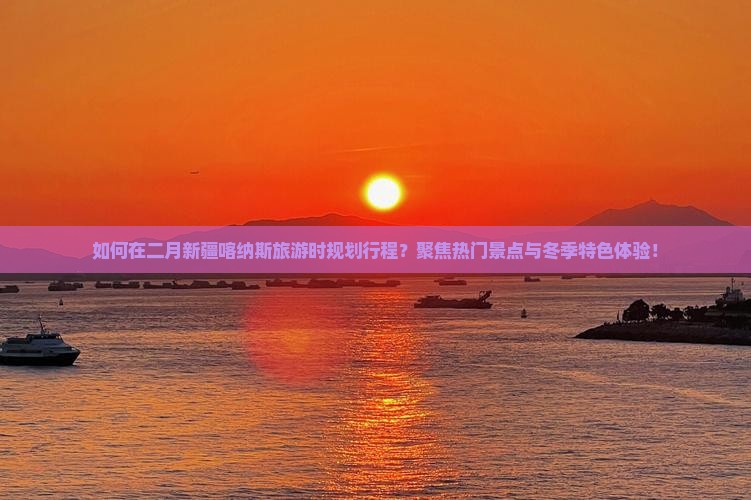 如何在二月新疆喀纳斯旅游时规划行程？聚焦热门景点与冬季特色体验！