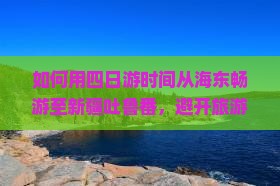如何用四日游时间从海东畅游至新疆吐鲁番，避开旅游痛点，享受丝路风情？