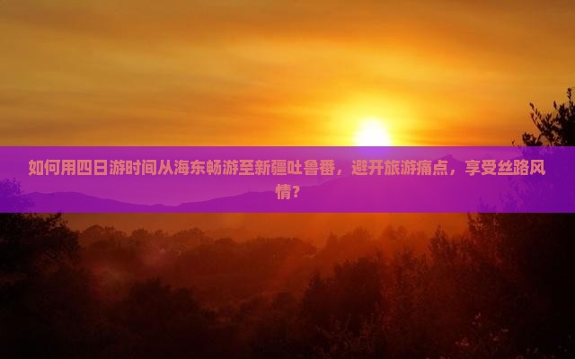 如何用四日游时间从海东畅游至新疆吐鲁番，避开旅游痛点，享受丝路风情？