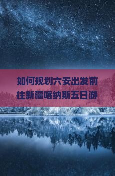如何规划六安出发前往新疆喀纳斯五日游的行程与攻略？