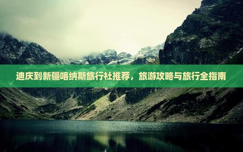 迪庆到新疆喀纳斯旅行社推荐，旅游攻略与旅行全指南