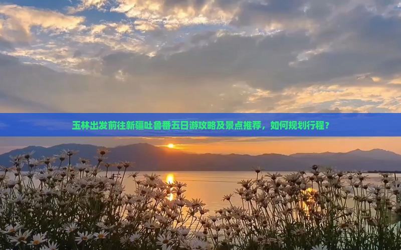 玉林出发前往新疆吐鲁番五日游攻略及景点推荐，如何规划行程？
