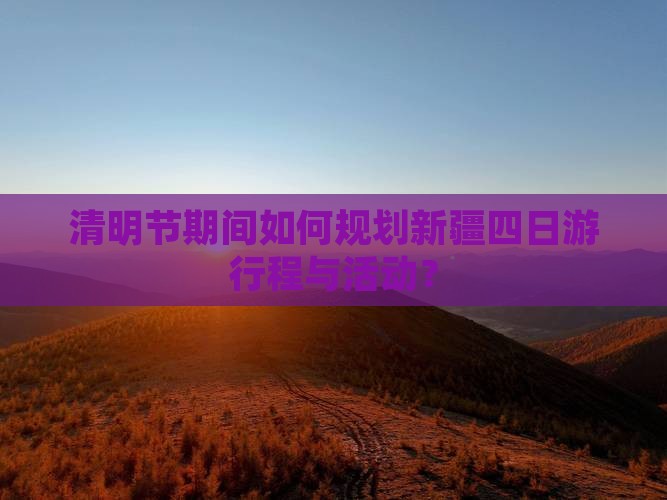 清明节期间如何规划新疆四日游行程与活动？