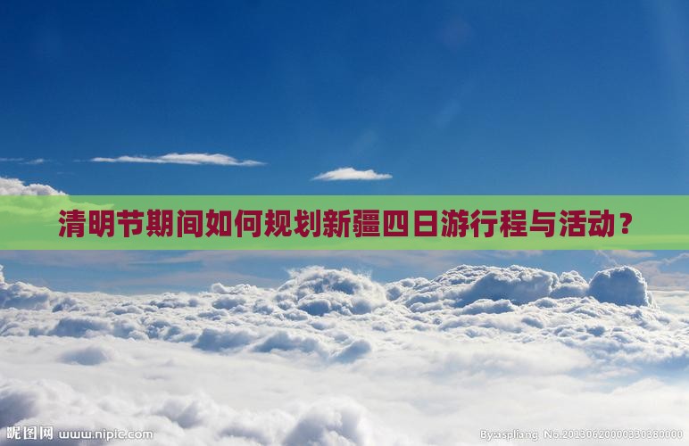 清明节期间如何规划新疆四日游行程与活动？