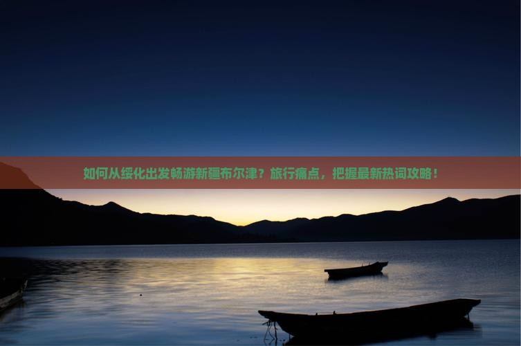 如何从绥化出发畅游新疆布尔津？旅行痛点，把握最新热词攻略！