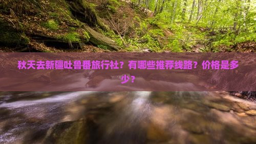 秋天去新疆吐鲁番旅行社？有哪些推荐线路？价格是多少？