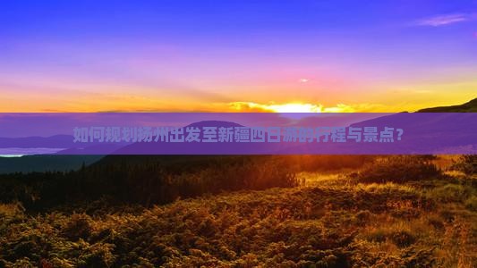 如何规划扬州出发至新疆四日游的行程与景点？