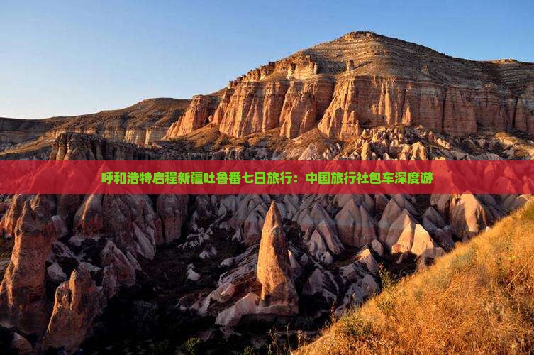 呼和浩特启程新疆吐鲁番七日旅行：中国旅行社包车深度游