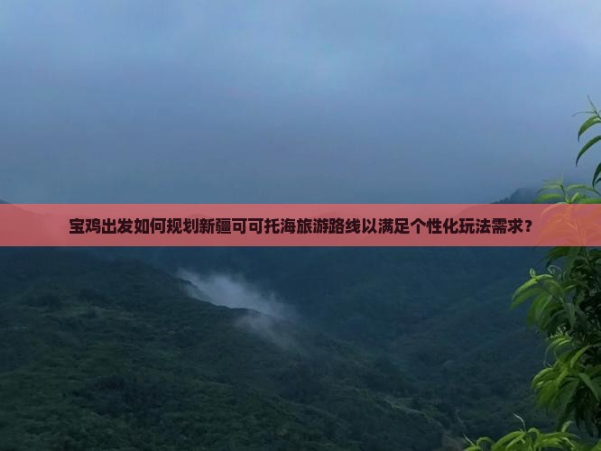宝鸡出发如何规划新疆可可托海旅游路线以满足个性化玩法需求？