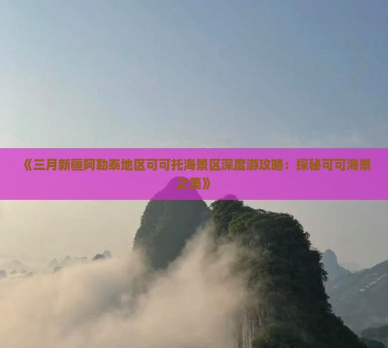 《三月新疆阿勒泰地区可可托海景区深度游攻略：探秘可可海景之美》