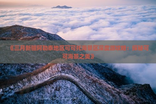 《三月新疆阿勒泰地区可可托海景区深度游攻略：探秘可可海景之美》