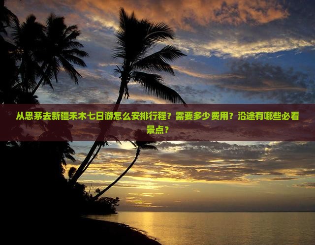 从思茅去新疆禾木七日游怎么安排行程？需要多少费用？沿途有哪些必看景点？