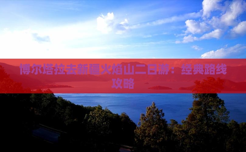 博尔塔拉去新疆火焰山二日游：经典路线攻略