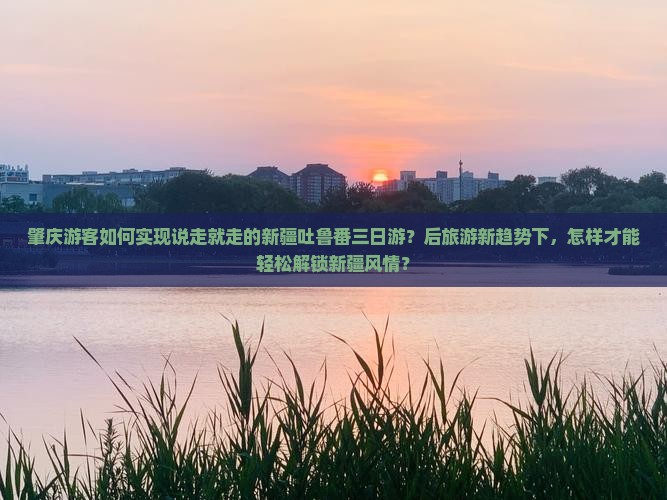 肇庆游客如何实现说走就走的新疆吐鲁番三日游？后旅游新趋势下，怎样才能轻松解锁新疆风情？