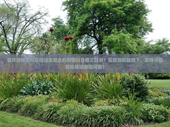 肇庆游客如何实现说走就走的新疆吐鲁番三日游？后旅游新趋势下，怎样才能轻松解锁新疆风情？