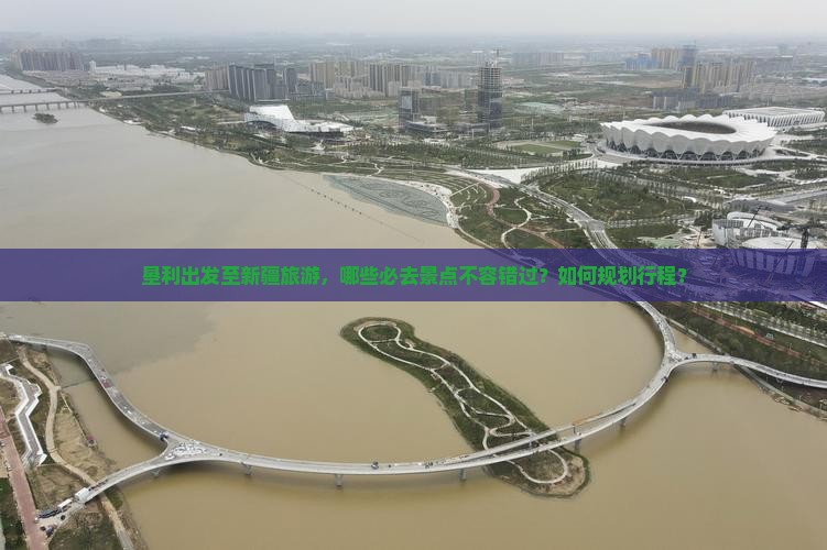 垦利出发至新疆旅游，哪些必去景点不容错过？如何规划行程？