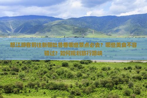 怒江游客前往新疆吐鲁番哪些景点必去？哪些美食不容错过？如何规划旅行路峡