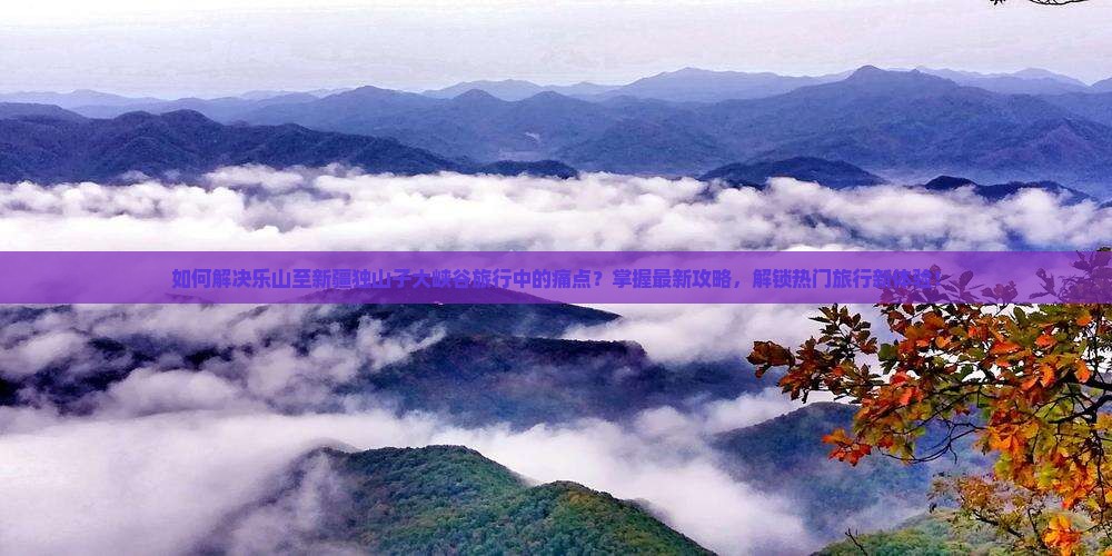 如何解决乐山至新疆独山子大峡谷旅行中的痛点？掌握最新攻略，解锁热门旅行新体验！