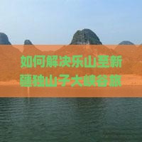 如何解决乐山至新疆独山子大峡谷旅行中的痛点？掌握最新攻略，解锁热门旅行新体验！