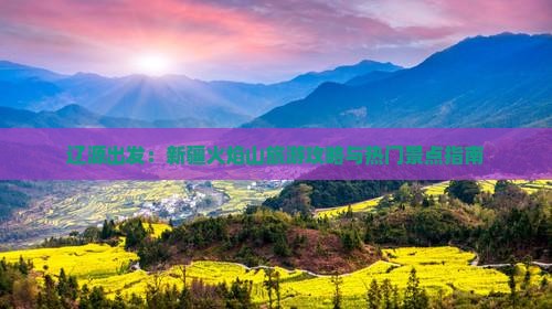 辽源出发：新疆火焰山旅游攻略与热门景点指南