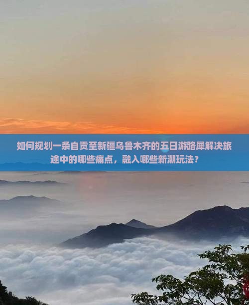 如何规划一条自贡至新疆乌鲁木齐的五日游路犀解决旅途中的哪些痛点，融入哪些新潮玩法？
