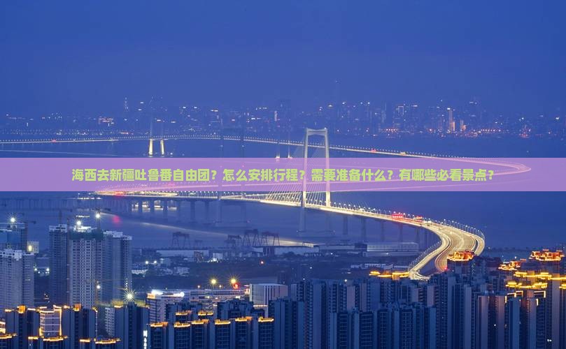 海西去新疆吐鲁番自由团？怎么安排行程？需要准备什么？有哪些必看景点？