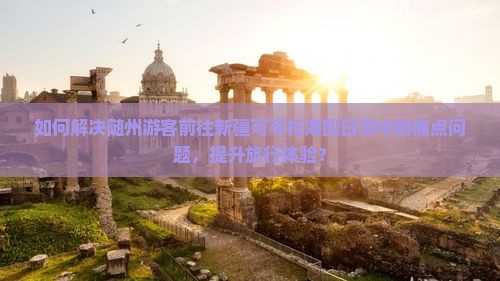 如何解决随州游客前往新疆可可托海四日游中的痛点问题，提升旅行体验？