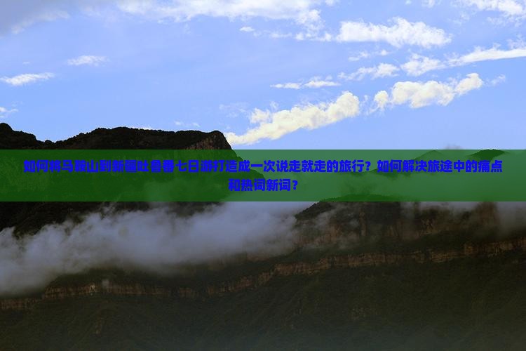 如何将马鞍山到新疆吐鲁番七日游打造成一次说走就走的旅行？如何解决旅途中的痛点和热词新词？