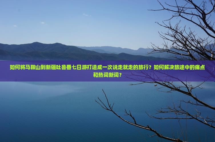 如何将马鞍山到新疆吐鲁番七日游打造成一次说走就走的旅行？如何解决旅途中的痛点和热词新词？